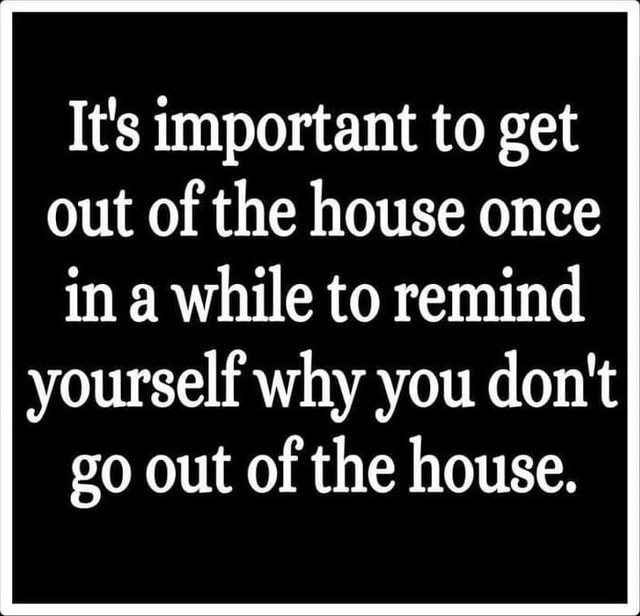 It's important to get out of the house once in a while to remind ...