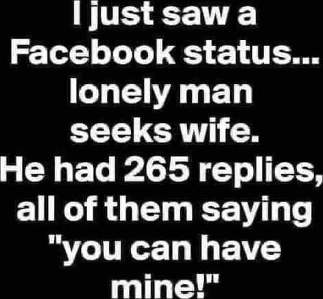 I just saw Facebook status... lonely man seeks wife. He had 265 replies ...